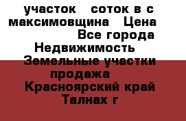 участок 12соток в с.максимовщина › Цена ­ 1 000 000 - Все города Недвижимость » Земельные участки продажа   . Красноярский край,Талнах г.